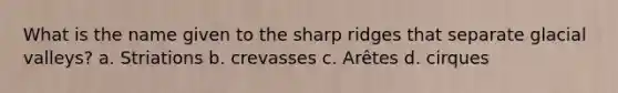 What is the name given to the sharp ridges that separate glacial valleys? a. Striations b. crevasses c. Arêtes d. cirques