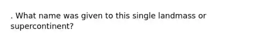 . What name was given to this single landmass or supercontinent?