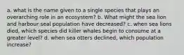 a. what is the name given to a single species that plays an overarching role in an ecosystem? b. What might the sea lion and harbour seal population have decreased? c. when sea lions died, which species did killer whales begin to consume at a greater level? d. when sea otters declined, which population increase?