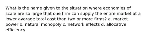 What is the name given to the situation where economies of scale are so large that one firm can supply the entire market at a lower average total cost than two or more firms? a. market power b. natural monopoly c. network effects d. allocative efficiency