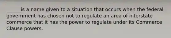 ______is a name given to a situation that occurs when the federal government has chosen not to regulate an area of interstate commerce that it has the power to regulate under its Commerce Clause powers.