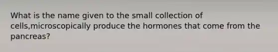 What is the name given to the small collection of cells,microscopically produce the hormones that come from the pancreas?