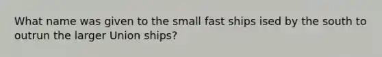 What name was given to the small fast ships ised by the south to outrun the larger Union ships?