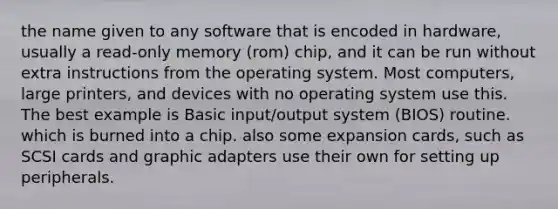 the name given to any software that is encoded in hardware, usually a read-only memory (rom) chip, and it can be run without extra instructions from the operating system. Most computers, large printers, and devices with no operating system use this. The best example is Basic input/output system (BIOS) routine. which is burned into a chip. also some expansion cards, such as SCSI cards and graphic adapters use their own for setting up peripherals.