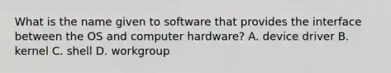 What is the name given to software that provides the interface between the OS and computer hardware? A. device driver B. kernel C. shell D. workgroup