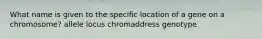 What name is given to the specific location of a gene on a chromosome? allele locus chromaddress genotype