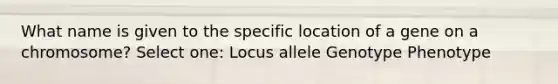 What name is given to the specific location of a gene on a chromosome? Select one: Locus allele Genotype Phenotype