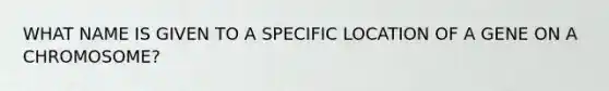 WHAT NAME IS GIVEN TO A SPECIFIC LOCATION OF A GENE ON A CHROMOSOME?