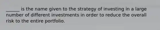 ______ is the name given to the strategy of investing in a large number of different investments in order to reduce the overall risk to the entire portfolio.