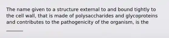 The name given to a structure external to and bound tightly to the cell wall, that is made of polysaccharides and glycoproteins and contributes to the pathogenicity of the organism, is the _______