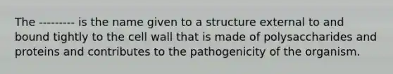 The --------- is the name given to a structure external to and bound tightly to the cell wall that is made of polysaccharides and proteins and contributes to the pathogenicity of the organism.