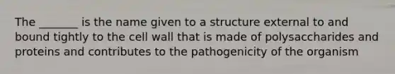 The _______ is the name given to a structure external to and bound tightly to the cell wall that is made of polysaccharides and proteins and contributes to the pathogenicity of the organism