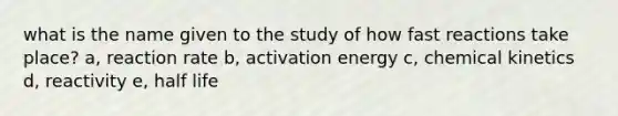 what is the name given to the study of how fast reactions take place? a, reaction rate b, activation energy c, chemical kinetics d, reactivity e, half life