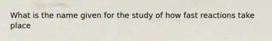 What is the name given for the study of how fast reactions take place