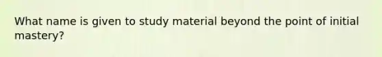 What name is given to study material beyond the point of initial mastery?