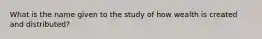 What is the name given to the study of how wealth is created and distributed?