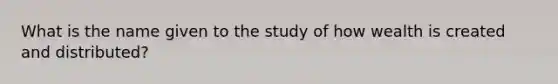 What is the name given to the study of how wealth is created and distributed?