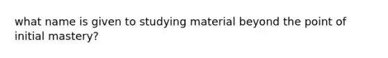 what name is given to studying material beyond the point of initial mastery?