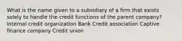 What is the name given to a subsidiary of a firm that exists solely to handle the credit functions of the parent company? Internal credit organization Bank Credit association Captive finance company Credit union