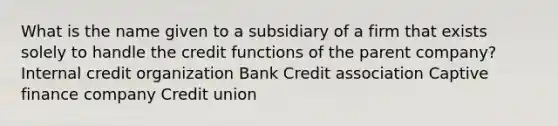 What is the name given to a subsidiary of a firm that exists solely to handle the credit functions of the parent company? Internal credit organization Bank Credit association Captive finance company Credit union