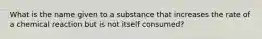 What is the name given to a substance that increases the rate of a chemical reaction but is not itself consumed?