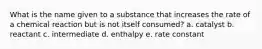 What is the name given to a substance that increases the rate of a chemical reaction but is not itself consumed? a. catalyst b. reactant c. intermediate d. enthalpy e. rate constant