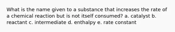 What is the name given to a substance that increases the rate of a chemical reaction but is not itself consumed? a. catalyst b. reactant c. intermediate d. enthalpy e. rate constant