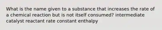 What is the name given to a substance that increases the rate of a chemical reaction but is not itself consumed? intermediate catalyst reactant rate constant enthalpy