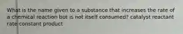 What is the name given to a substance that increases the rate of a chemical reaction but is not itself consumed? catalyst reactant rate constant product