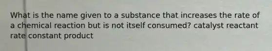 What is the name given to a substance that increases the rate of a chemical reaction but is not itself consumed? catalyst reactant rate constant product