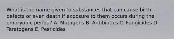 What is the name given to substances that can cause birth defects or even death if exposure to them occurs during the embryonic period? A. Mutagens B. Antibiotics C. Fungicides D. Teratogens E. Pesticides