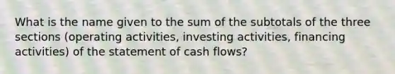 What is the name given to the sum of the subtotals of the three sections (operating activities, investing activities, financing activities) of the statement of cash flows?