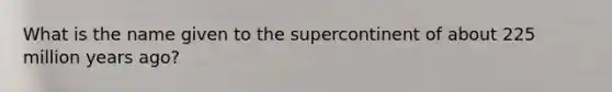 What is the name given to the supercontinent of about 225 million years ago?