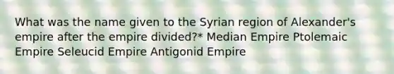 What was the name given to the Syrian region of Alexander's empire after the empire divided?* Median Empire Ptolemaic Empire Seleucid Empire Antigonid Empire