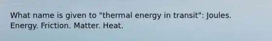 What name is given to "thermal energy in transit": Joules. Energy. Friction. Matter. Heat.