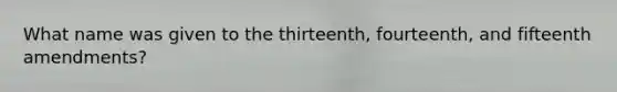 What name was given to the thirteenth, fourteenth, and fifteenth amendments?