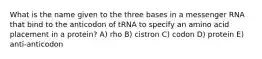 What is the name given to the three bases in a messenger RNA that bind to the anticodon of tRNA to specify an amino acid placement in a protein? A) rho B) cistron C) codon D) protein E) anti-anticodon