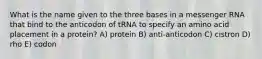 What is the name given to the three bases in a messenger RNA that bind to the anticodon of tRNA to specify an amino acid placement in a protein? A) protein B) anti-anticodon C) cistron D) rho E) codon