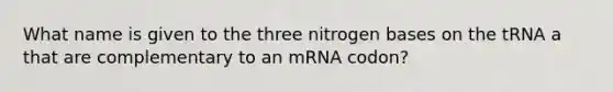 What name is given to the three nitrogen bases on the tRNA a that are complementary to an mRNA codon?