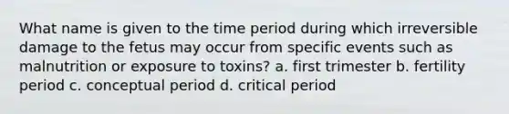 What name is given to the time period during which irreversible damage to the fetus may occur from specific events such as malnutrition or exposure to toxins?​ a. ​first trimester b. ​fertility period c. ​conceptual period d. ​critical period