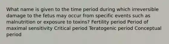 What name is given to the time period during which irreversible damage to the fetus may occur from specific events such as malnutrition or exposure to toxins?​ ​Fertility period ​Period of maximal sensitivity ​Critical period Teratogenic period​ ​Conceptual period