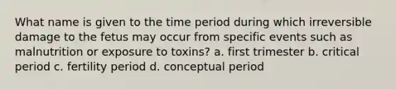 What name is given to the time period during which irreversible damage to the fetus may occur from specific events such as malnutrition or exposure to toxins? a. first trimester b. critical period c. fertility period d. conceptual period