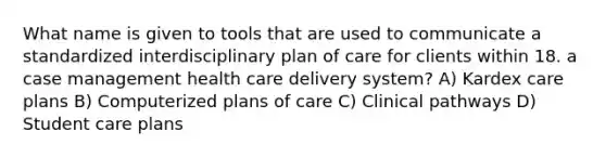 What name is given to tools that are used to communicate a standardized interdisciplinary plan of care for clients within 18. a case management health care delivery system? A) Kardex care plans B) Computerized plans of care C) Clinical pathways D) Student care plans