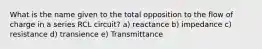 What is the name given to the total opposition to the flow of charge in a series RCL circuit? a) reactance b) impedance c) resistance d) transience e) Transmittance