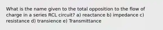 What is the name given to the total opposition to the flow of charge in a series RCL circuit? a) reactance b) impedance c) resistance d) transience e) Transmittance