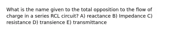 What is the name given to the total opposition to the flow of charge in a series RCL circuit? A) reactance B) Impedance C) resistance D) transience E) transmittance