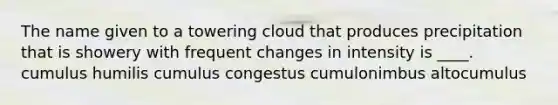 The name given to a towering cloud that produces precipitation that is showery with frequent changes in intensity is ____. cumulus humilis cumulus congestus cumulonimbus altocumulus