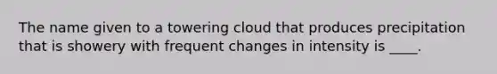 The name given to a towering cloud that produces precipitation that is showery with frequent changes in intensity is ____.