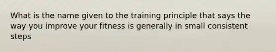 What is the name given to the training principle that says the way you improve your fitness is generally in small consistent steps