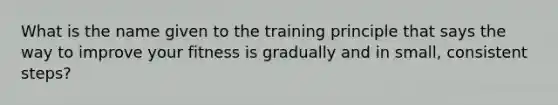 What is the name given to the training principle that says the way to improve your fitness is gradually and in small, consistent steps?